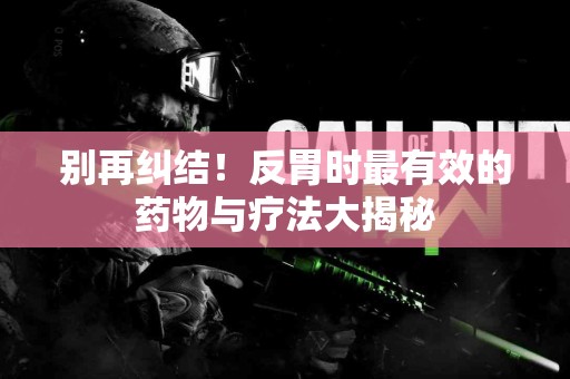 别再纠结！反胃时最有效的药物与疗法大揭秘