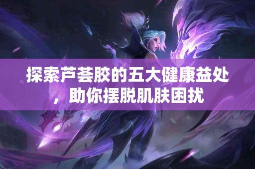 探索芦荟胶的五大健康益处，助你摆脱肌肤困扰