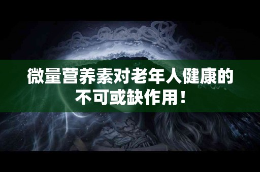 微量营养素对老年人健康的不可或缺作用！