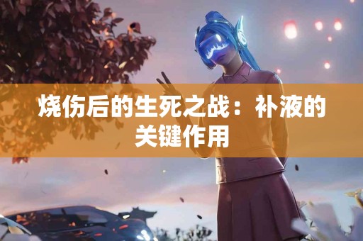 烧伤后的生死之战：补液的关键作用