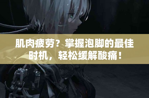 肌肉疲劳？掌握泡脚的最佳时机，轻松缓解酸痛！