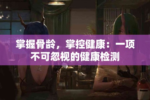 掌握骨龄，掌控健康：一项不可忽视的健康检测