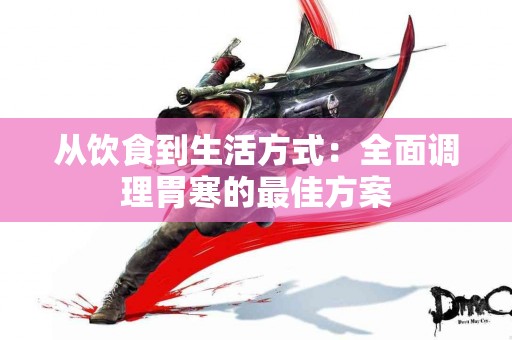 从饮食到生活方式：全面调理胃寒的最佳方案