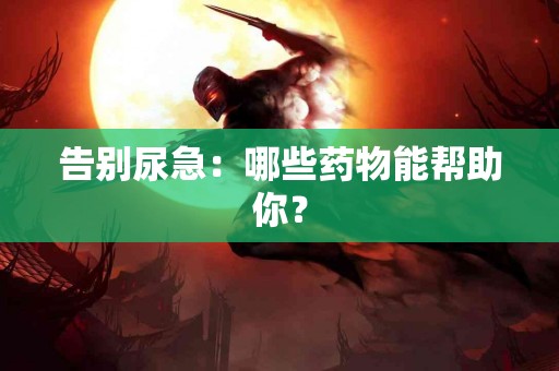 告别尿急：哪些药物能帮助你？