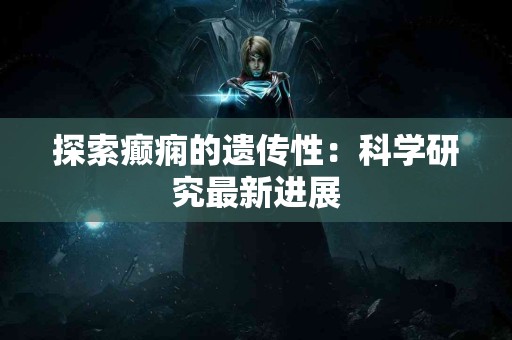 探索癫痫的遗传性：科学研究最新进展