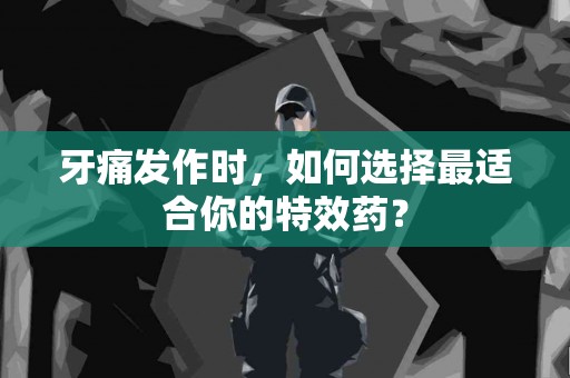 牙痛发作时，如何选择最适合你的特效药？