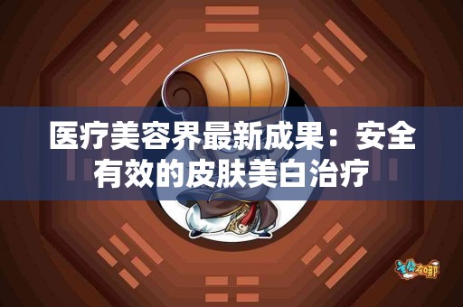 医疗美容界最新成果：安全有效的皮肤美白治疗