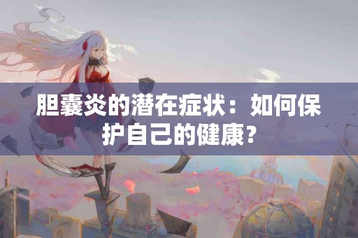 胆囊炎的潜在症状：如何保护自己的健康？