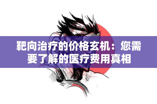 靶向治疗的价格玄机：您需要了解的医疗费用真相