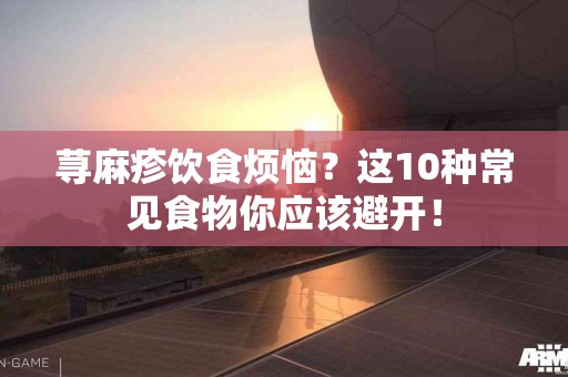 荨麻疹饮食烦恼？这10种常见食物你应该避开！