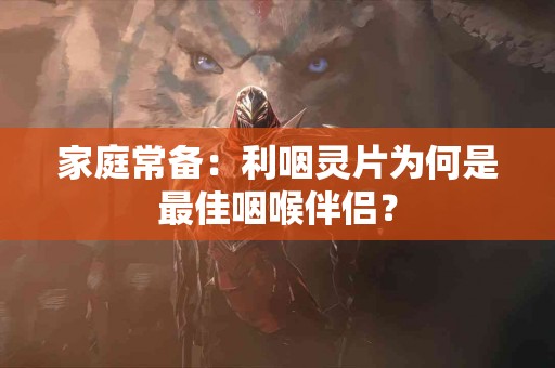 家庭常备：利咽灵片为何是最佳咽喉伴侣？