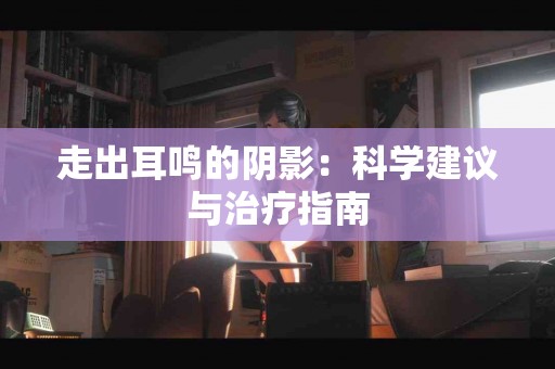 走出耳鸣的阴影：科学建议与治疗指南