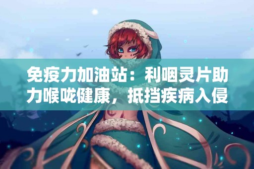 免疫力加油站：利咽灵片助力喉咙健康，抵挡疾病入侵！