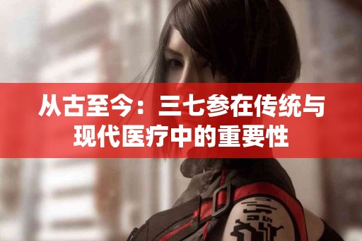 从古至今：三七参在传统与现代医疗中的重要性