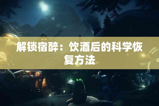 解锁宿醉：饮酒后的科学恢复方法