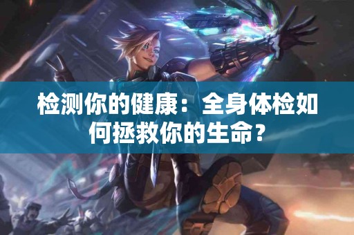 检测你的健康：全身体检如何拯救你的生命？