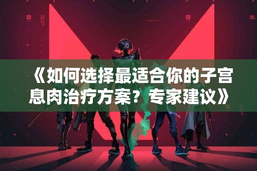 《如何选择最适合你的子宫息肉治疗方案？专家建议》